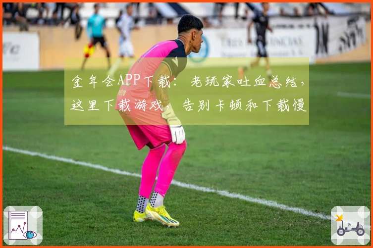 金年会APP下载：老玩家吐血总结，这里下载游戏，告别卡顿和下载慢的烦恼！
